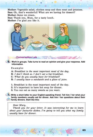 Mother: Vegetable salad, chicken soup and then meat and potatoes.
Dan: Oh, that’s wonderful! What are we having for dessert?
Mother: Some ice cream.
Dan: Thank you, Mum, for a tasty lunch.
Mother: I ’m glad you like it.
Conversation Lab
6. Work in groups. Take turns to read an opinion and give your response. Add
information.
E xam p le:
A: Breakfast is the most important meal of the day.
B: I don’t think so. I don’t eat a big breakfast.
C: What do you usually have for breakfast?
B: I usually have a sandwich and a glass of juice.
1. Breakfast is the most important meal of the day.
2. It’s important to have hot soup for dinner.
3. You can eat as many sweets as you want.
7. Write a short letter to your English-speaking friend. Tell him / her what your
family members usually eat for dinner. Ask him / her questions about their
family dinners. Start like this:
Dear Mary,
Thank you for your letter. It was interesting for me to learn
about your favourite dishes. I ’m going to tell you what my family
usually have for dinner.
65
 