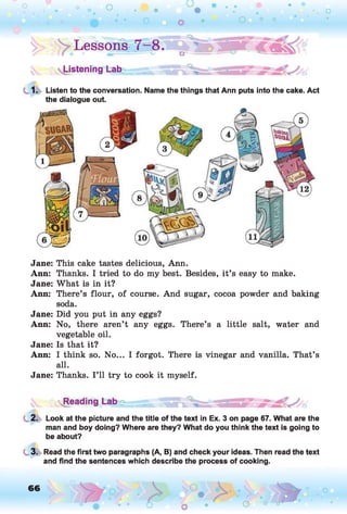 Lessons- 7^8.
Listening Lab
1. Listen to the conversation. Name the things that Ann puts into the cake. Act
the dialogue out.
Jane: This cake tastes delicious, Ann.
Ann: Thanks. I tried to do my best. Besides, it’s easy to make.
Jane: What is in it?
Ann: There’s flour, of course. And sugar, cocoa powder and baking
soda.
Jane: Did you put in any eggs?
Ann: No, there aren’t any eggs. There’s a little salt, water and
vegetable oil.
Jane: Is that it?
Ann: I think so. No... I forgot. There is vinegar and vanilla. That’s
all.
Jane: Thanks. I ’ll try to cook it myself.
I B
2. Look at the picture and the title of the text in Ex. 3 on page 67. What are the
man and boy doing? Where are they? What do you think the text is going to
be about?3
3. Read the first two paragraphs (A, B) and check your ideas. Then read the text
and find the sentences which describe the process of cooking.
66 o
 