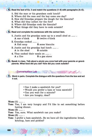 L 4. Read the text of Ex. 3 and match the questions (1-6) with paragraphs (A-E).
1. Did the man or his grandson cook lunch?
2. Where did the man and the boy come one day?
3. How did Grandpa prepare the dough for the biscuits?
4. What did they collect for the fire?
5. Where did Grandpa cook the biscuits?
6. What things did they have to cook outside?
5. Read and complete the sentences with the correct item.
1. Justin and his grandpa came up to a small shed a t .......
A one o’clock B twelve o’clock
2. Grandpa cooked.......
A fish soup B some biscuits
3. Justin and his grandpa had lunch.......
A in the shed B outside
4. They cooked their meals o n .......
A a fire B a gas stove
6. Speak in class. Talk about a picnic you once had with your parents or grand­
parents. What food did you eat? How did you cook outside?
Conversation Lab
7. Work in pairs. Complete the dialogue with the questions from the box and act
it out.
• Can I make a sandwich for you?
• Would you prefer a ham or tuna sanwich?
• Can you wait for a minute?
• Are you hungry, dear?
Mum: ( 1 ) .......
Tom: Yes, I am very hungry and I ’d like to eat something before
having dinner.
Mum: ( 2 ) .......
Tom: Yes, sure. What sandwich can you make?
Mum: ( 3 ) .......
Tom: I prefer a ham sandwich. Do we have all the ingredients: bread,
ketchup, ham and pickles?
 