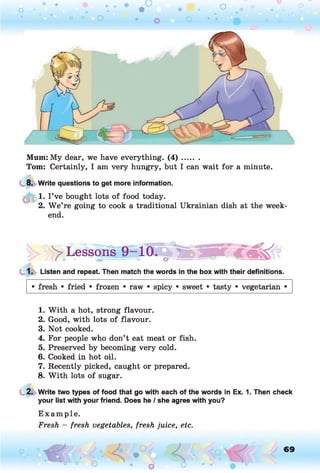 Mum: My dear, we have everything. ( 4 ) .......
Tom: Certainly, I am very hungry, but I can wait for a minute.
8. Write questions to get more information.
| 1. I ’ve bought lots of food today.
2. W e’re going to cook a traditional Ukrainian dish at the week­
end.
|> ^Lessons 9-10
1. Listen and repeat. Then match the words in the box with their definitions.
• fresh • fried • frozen • raw • spicy • sweet • tasty • vegetarian •
1. W ith a hot, strong flavour.
2. Good, with lots of flavour.
3. Not cooked.
4. For people who don’t eat meat or fish.
5. Preserved by becoming very cold.
6. Cooked in hot oil.
7. Recently picked, caught or prepared.
8. W ith lots of sugar.
2. Write two types of food that go with each of the words in Ex. 1. Then check
your list with your friend. Does he / she agree with you?
E xam ple.
Fresh - fresh vegetables, fresh juice, etc.
69
 