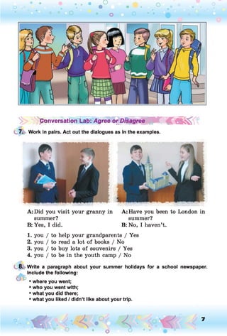 o . •
O O o
'ponversatiorTLab: Agree or Disagre^/f^T £
7. Work in pairs. Act out the dialogues as in the examples.
A: Did you visit your granny in A: Have you been to London in
summer? summer?
B: Yes, I did. B: No, I haven’t.
1. you / to help your grandparents / Yes
2. you / to read a lot of books / No
3. you / to buy lots of souvenirs / Yes
4. you / to be in the youth camp / No
8. Write a paragraph about your summer holidays for a school newspaper.
Include the following:
• where you went;
• who you went with;
• what you did there;
• what you liked / didn’t like about your trip.
o 7
 