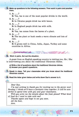 o . •
O O o
C 5. Make up questions to the following answers. Then work in pairs and practise
them.
1. A: .....?
B: Yes, tea is one of the most popular drinks in the world.
2. A: .....?
B: In Ukraine people drink tea with lemon.
3. A: .....?
B: In England people drink tea with milk.
4. A: .....?
B: Yes, tea comes from the leaves of a plant.
5. A: .....?
B: The tea plant or bush needs a warm climate and lots of
rain.
6. A: .....?
B: It grows well in China, India, Japan, Turkey and some
countries in Africa.
Conversation Lab
6. Work in pairs. Act out the situation.
A guest from an English-speaking country is visiting you. He / She
is interviewing you about the traditional Ukrainian dishes.
a) Write a list of questions about the traditional Ukrainian dishes.
b) Answer your guest’s questions.
7. Speak in class. Tell your classmates what you know about the traditional
Ukrainian cuisine.
8. Read the letter given below and write down Sue’s answer to it.
Dear Sue,
I ’m just writing to thank you for inviting me to the picnic next
Sunday. I think we’ll have a fantastic time together. It will be won­
derful to spend time with you and your classmates.
Will you write me the details about the food, please? What kind
of food do I need to take with me?
Thanks again and hope to see you soon.
All the best,
Ann.
o O, 71
O
 