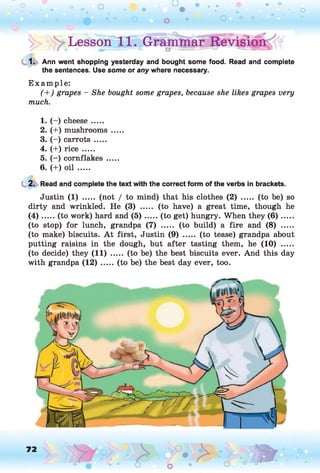 ^Lesson?1
1
*.c
Gramlnar Revisig^ °
1. Ann went shopping yesterday and bought some food. Read and complete
the sentences. Use some or any where necessary.
E xam ple:
(+ ) grapes - She bought some grapes, because she likes grapes very
much.
1. (- ) cheese .....
2. (+) mushrooms .....
3. (- ) carrots .....
4. (+) rice .....
5. (- ) cornflakes .....
6. (+) oil .....
2. Read and complete the text with the correct form of the verbs in brackets.
Justin (1) ..... (not / to mind) that his clothes (2) ..... (to be) so
dirty and wrinkled. He (3) ..... (to have) a great time, though he
( 4 ) .....(to work) hard and (5 ) ...... (to get) hungry. When they ( 6 ) ......
(to stop) for lunch, grandpa (7) ..... (to build) a fire and (8) .....
(to make) biscuits. A t first, Justin (9) ..... (to tease) grandpa about
putting raisins in the dough, but after tasting them, he (10) .....
(to decide) they (11) ..... (to be) the best biscuits ever. And this day
with grandpa (1 2 ).....(to be) the best day ever, too.
72 , o
o
 