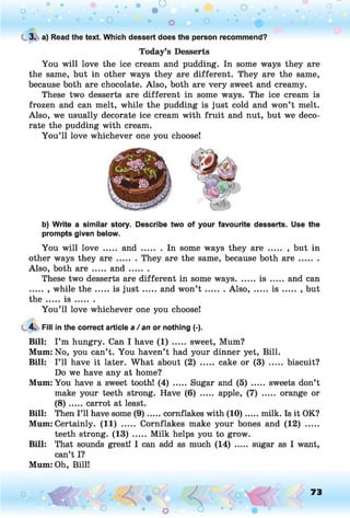 C 3. a) Read the text. Which dessert does the person recommend?
Today’s Desserts
You will love the ice cream and pudding. In some ways they are
the same, but in other ways they are different. They are the same,
because both are chocolate. Also, both are very sweet and creamy.
These two desserts are different in some ways. The ice cream is
frozen and can melt, while the pudding is just cold and won’t melt.
Also, we usually decorate ice cream with fruit and nut, but we deco­
rate the pudding with cream.
You’ll love whichever one you choose!
b) Write a similar story. Describe two of your favourite desserts. Use the
prompts given below.
You will love ..... a n d ........In some ways they are ....... , but in
other ways they a r e ....... They are the same, because both a r e .........
Also, both are ..... a n d .......
These two desserts are different in some ways....... i s ...... and can
....... while th e .....is ju s t...... and won’t .........Also, ...... i s ...... , but
th e ..... i s .......
You’ll love whichever one you choose!
4. Fill in the correct article a/ an or nothing (-).
Bill: I’m hungry. Can I have (1) ..... sweet, Mum?
Mum: No, you can’t. You haven’t had your dinner yet, Bill.
Bill: I’ll have it later. What about (2) ..... cake or (3) ..... biscuit?
Do we have any at home?
Mum: You have a sweet tooth! (4) ..... Sugar and (5) ..... sweets don’t
make your teeth strong. Have (6) ..... apple, (7) ..... orange or
(8) ...... carrot at least.
Bill: Then I’ll have some (9 ).....cornflakes with (1 0 )......milk. Is it OK?
Mum: Certainly. (11) ..... Cornflakes make your bones and (12) .....
teeth strong. (13) ..... Milk helps you to grow.
Bill: That sounds great! I can add as much (14) ..... sugar as I want,
can’t I?
Mum: Oh, Bill!
73
 