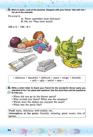 o o o
•. o
C
. 5. Work in pairs. Look at the pictures. Disagree with your friend. Talk with him /
her as in the example.
E xam ple:
A: These vegetables taste delicious!
B: Oh, no! They taste awful!
135 x 5 - 124 : 6 =
• delicious • beautiful • difficult • scary • rough • friendly
• soft • ugly • awful • easy •
6. Write a short letter to thank your friend for the wonderful dinner party you
attended at his / her place last weekend. Use the word lists and the questions
9 to help you.
• When did you go to the dinner party?
• Who invited you there? What was the occasion?
• Which were the dishes you enjoyed the most?
• What was the party like?
Food: tasty, delicious, well-cooked, etc.
Atmosphere at the party: friendly, relaxing, great music, lots of
games.
 