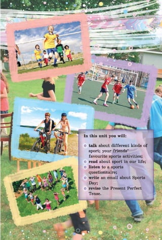 talk about different kinds of
sport; your friends’
favourite sports activities;
read about sport in our life;
listen to a sports
questionnaire;
write an email about Sports
Day;
revise the Present Perfect
Tense.
 