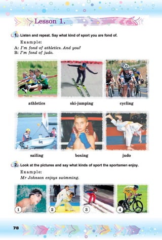 1. Listen and repeat. Say what kind of sport you are fond of.
E xam ple:
A: I ’m fond of athletics. And you?
B: I ’m fond of judo.
athletics ski-jumping cycling
sailing boxing judo
2. Look at the pictures and say what kinds of sport the sportsmen enjoy.
E xam ple:
M r Johnson enjoys swimming.
78
-
o
 