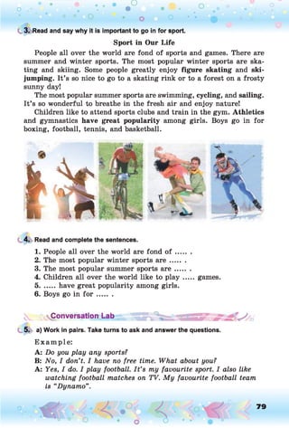 o . •
O O o
C 3. Read and say why it is important to go in for sport.
Sport in Our Life
People all over the world are fond of sports and games. There are
summer and winter sports. The most popular winter sports are ska­
ting and skiing. Some people greatly enjoy figure skating and ski-
jumping. It’s so nice to go to a skating rink or to a forest on a frosty
sunny day!
The most popular summer sports are swimming, cycling, and sailing.
It’s so wonderful to breathe in the fresh air and enjoy nature!
Children like to attend sports clubs and train in the gym. Athletics
and gymnastics have great popularity among girls. Boys go in for
boxing, football, tennis, and basketball.
4. Read and complete the sentences.
1. People all over the world are fond o f .......
2. The most popular winter sports a r e .......
3. The most popular summer sports a r e .......
4. Children all over the world like to p la y .....games.
5....... have great popularity among girls.
6. Boys go in f o r .......
Conversation Lab
5. a) Work in pairs. Take turns to ask and answer the questions.
E xam ple:
A: Do you play any sports?
B: No, I don’t. I have no free time. What about you?
A: Yes, I do. I play football. I t ’s my favourite sport. I also like
watching football matches on TV. My favourite football team
is “Dynamo”.
o O, 79
O
 