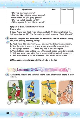 Questions You Your Friend
• Do you play any sports?
• Do you like quiet or noisy games?
• How often do you play games?
• Do you watch sports on TV?
• What sports do you like to watch?
b) Speak in class. Talk about your friend.
E xam ple:
I have found out that Ivan plays football. He likes watching foot­
ball matches on TV. His favourite football team is “Real Madrid”.
6.
i f a
a) Read, complete and write down the sentences. Use the adverbs: slowly,
well, hard, quickly, carefully, loudly.
1. Paul rides his bike v e r y ....... One day he’ll have an accident.
2. You have to train .....if you want to win the competition.
3. Rita plays tennis....... One day she’ll be a champion.
4. The children were talking.......The coach asked them to be quiet.
5. Bill was very tired after his training and he walked hom e.......
6. You have made a lot of mistakes. You must listen to m e .......
b) Make your own sentences with the adverbs in the list.
|> y Lessons
1. Look at the pictures and say what sports clubs children can attend in their
school.
 
