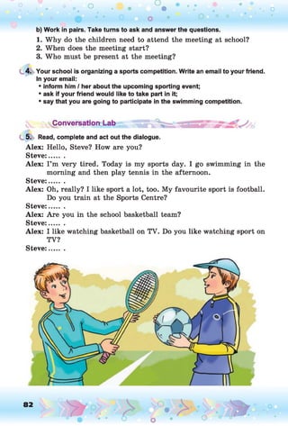 o o o
•. o
b) Work in pairs. Take turns to ask and answer the questions.
1. Why do the children need to attend the meeting at school?
2. When does the meeting start?
3. Who must be present at the meeting?
4. Your school is organizing a sports competition. Write an email to your friend.
In your email:
* inform him / her about the upcoming sporting event;
* ask if your friend would like to take part in it;
* say that you are going to participate in the swimming competition.
:sSC °nversati°nd_ab
5. Read, complete and act out the dialogue.
Alex: Hello, Steve? How are you?
Steve:.......
Alex: I ’m very tired. Today is my sports day. I go swimming in the
morning and then play tennis in the afternoon.
Steve:.......
Alex: Oh, really? I like sport a lot, too. My favourite sport is football.
Do you train at the Sports Centre?
Steve:.......
Alex: Are you in the school basketball team?
Steve:.......
Alex: I like watching basketball on TV. Do you like watching sport on
TV?
Steve:
82
 