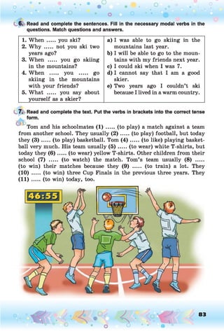 o . •
O O O
O
t 6. Read and complete the sentences. Fill in the necessary modal verbs in the
questions. Match questions and answers.
1. When ..... you ski?
2. W hy ..... not you ski two
years ago?
3. When ..... you go skiing
in the mountains?
4. When ..... you ..... go
skiing in the mountains
with your friends?
5. What ..... you say about
yourself as a skier?
a) I was able to go skiing in the
mountains last year.
b) I will be able to go to the moun­
tains with my friends next year.
c) I could ski when I was 7.
d) I cannot say that I am a good
skier.
e) Two years ago I couldn’t ski
because I lived in a warm country.
7. Read and complete the text. Put the verbs in brackets into the correct tense
form.
Tom and his schoolmates (1) ..... (to play) a match against a team
from another school. They usually (2 ).....(to play) football, but today
they ( 3 ) .....(to play) basketball. Tom ( 4 ) ...... (to like) playing basket­
ball very much. His team usually ( 5 ) .....(to wear) white T-shirts, but
today they (6 ) .....(to wear) yellow T-shirts. Other children from their
school (7) ..... (to watch) the match. Tom’s team usually (8) .....
(to win) their matches because they (9) ..... (to train) a lot. They
(10) ..... (to win) three Cup Finals in the previous three years. They
(1 1 ) ....(to win) today, too.
< • < ? .*
<J * • • *
83
O o
 