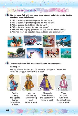 1. Work in pairs. Talk with your friend about summer and winter sports. Use the
questions below to help you.
1. What summer (winter) sports do you know?
2. What summer (winter) sports do you enjoy?
3. What games do children like to play?
4. What is your favourite sport or game?
5. Do you like to play games or do you like to watch them?
6. Why is sport so popular with children and grown-ups?
2. Look at the pictures. Talk about the children’s favourite sports.
E xam ple:
Andriy goes in for boxing. He attends the Sports Centre. He
trains in the gym three times a week.
Andriy
boxing
the Sports
Centre
three times
a week
Maryna
swimming
a swimming
pool
twice a week
Oleksandr
to do karate
the Sports Club
twice a week
Yana
to play
badminton
the school gym
once a week
 