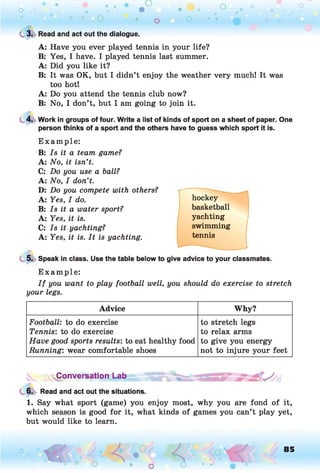 o . •
O O O
C 3. Read and act out the dialogue.
A: Have you ever played tennis in your life?
B: Yes, I have. I played tennis last summer.
A: Did you like it?
B: It was OK, but I didn’t enjoy the weather very much! It was
too hot!
A: Do you attend the tennis club now?
B: No, I don’t, but I am going to join it.
4. Work in groups of four. Write a list of kinds of sport on a sheet of paper. One
person thinks of a sport and the others have to guess which sport it is.
E xam ple:
B: Is it a team game?
A: No, it isn’t.
C: Do you use a ball?
A: No, I don’t.
D: Do you compete with others?
A: Yes, I do.
B: Is it a water sport?
A: Yes, it is.
C: Is it yachting?
A: Yes, it is. It is yachting.
hockey
basketball
yachting
swimming
tennis
5. Speak in class. Use the table below to give advice to your classmates.
E xam ple:
I f you want to play football well, you should do exercise to stretch
your legs.
Advice Why?
Football’
, to do exercise to stretch legs
Tennis: to do exercise to relax arms
Have good sports results: to eat healthy food to give you energy
Running: wear comfortable shoes not to injure your feet
~ «Conversation Lab J
6. Read and act out the situations.
1. Say what sport (game) you enjoy most, why you are fond of it,
which season is good for it, what kinds of games you can’t play yet,
but would like to learn.
o O, 85
O
 