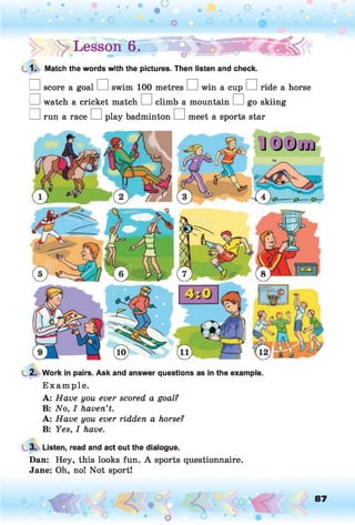 !> > Lesson 6.» ^ 0 1
1. Match the words with the pictures. Then listen and check.
□ score a goal □ swim 100 metres □ win a cup □ ride a horse
□ watch a cricket match □ climb a mountain □ go skiing
□ run a race □ play badminton □ meet a sports star
2. Work in pairs. Ask and answer questions as in the example.
E xam ple.
A: Have you ever scored a goal?
B: No, I haven’t.
A: Have you ever ridden a horse?
B: Yes, I have.
3. Listen, read and act out the dialogue.
Dan: Hey, this looks fun. A sports questionnaire.
Jane: Oh, no! Not sport!
87
 