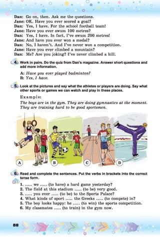 o o o
•. o
Dan: Go on, then. Ask me the questions.
Jane: OK. Have you ever scored a goal?
Dan: Yes, I have. For the school football team!
Jane: Have you ever swum 100 metres?
Dan: Yes, I have. In fact, I’ve swum 200 metres!
Jane: And have you ever won a medal?
Dan: No, I haven’t. And I ’ve never won a competition.
Jane: Have you ever climbed a mountain?
Dan: Me? Are you joking? I ’ve never climbed a hill.
4. Work in pairs. Do the quiz from Dan’s magazine. Answer short questions and
add more information.
A: Have you ever played badminton?
B: Yes, I have.
5. Look at the pictures and say what the athletes or players are doing. Say what
other sports or games we can watch and play in these places.
E xam ple:
The boys are in the gym. They are doing gymnastics at the moment.
They are training hard to be good sportsmen.
6. Read and complete the sentences. Put the verbs in brackets into the correct
tense form.
1....... w e ....... (to have) a hard game yesterday?
2. The field at this stadium ... (to be) very good.
3....... you e v e r ....... (to be) to the Sports Palace?
4. What kinds of sp ort..... the Greeks ..... (to compete) in?
5. The boy looks happy: he ..... (to win) the sports competition.
6. My classmates ..... (to train) in the gym now.
88
t r-.> o •. m
o
 