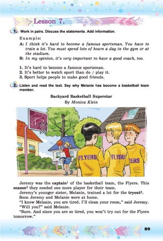 • •
o .
o o O
o
• O
o
o • .
y Lesson 7.
1. Work in pairs. Discuss the statements. Add information.
E xam ple:
A: I think it’s hard to become a famous sportsman. You have to
train a lot. You must spend lots of hours a day in the gym or at
the stadium.
B: In my opinion, it’s very important to have a good coach, too.
1. It’s hard to become a famous sportsman.
2. It’s better to watch sport than do / play it.
3. Sport helps people to make good friends.
2. Listen and read the text. Say why Melanie has become a basketball team
member.
Backyard Basketball Superstar
By Monica Klein
Jeremy was the captain1 of the basketball team, the Flyers. This
season2 they needed one more player for their team.
Jeremy’s younger sister, Melanie, trained a lot for the tryout3.
Soon Jeremy and Melanie were at home.
“I know Melanie, you are tired. I’ll clean your room,” said Jeremy.
“W ill you?” said Melanie.
“Sure. And since you are so tired, you won’t try out for the Flyers
tomorrow.”
o O, 89
O
 