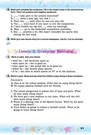 C 5. Read and complete the sentences. Fill in the modal verbs in the correct tense
form. There are positive and negative sentences.
1....... I take part in the contest tomorrow?
2. I ..... swim a year ago, but now I .......
3. Their son .....walk when he was one year old.
4. You ..... train hard if you want to win the competition.
5. I have broken my leg a n d ..... miss my trainings.
6. T h e y .....go to the basketball competition yesterday.
7. Sue ..... practise a lot. She hasn’t attended the sports club
during the last week.
6. Write your own sports story for a school newspaper. Use Ex. 2 as an example.
Lesson 8.
1. Work in pairs. Ask your friend:
• what his / her favourite sport is;
• what sport he / she is good at;
• what sport he / she would like to be good at;
• where he / she usually plays sports;
• if he / she likes to watch sports on TV or at the stadium.
2. Work in pairs. Read and say what the children enjoy doing in these situations.
E xam ple:
A: Dan is at the school stadium. What does he enjoy doing there?
B: He enjoys playing football with his friends.1
1. The school playground is always full of boys and girls. What
do they enjoy doing there?
2. W e have got a new stadium in our town. What will the chil­
dren enjoy doing there?
3. There is a skating rink in the Sports Centre. What do the girls
enjoy doing there?
4. Your father is going to attend a football match. What is he
going to enjoy doing there?
91
 