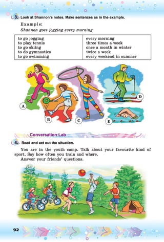 C
. 3. Look at Shannon’s notes. Make sentences as in the example.
E xam ple:
Shannon goes jogging every morning.
to go jogging every morning
to play tennis three times a week
to go skiing once a month in winter
to do gymnastics twice a week
to go swimming every weekend in summer
vConversationd-ab .
4. Read and act out the situation.
You are in the youth camp. Talk about your favourite kind of
sport. Say how often you train and where.
Answer your friends’ questions.
92 o
 