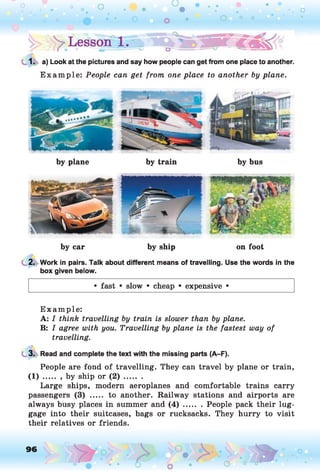 1. a) Look at the pictures and say how people can get from one place to another.
E xam ple: People can get from one place to another by plane.
by plane by train by bus
by car by ship on foot
2. Work in pairs. Talk about different means of travelling. Use the words in the
box given below.
• fast • slow • cheap • expensive •
E xam ple:
A: I think travelling by train is slower than by plane.
B: I agree with you. Travelling by plane is the fastest way of
travelling.
3. Read and complete the text with the missing parts (A-F).
People are fond of travelling. They can travel by plane or train,
( 1 ) ........by ship or ( 2 ) .........
Large ships, modern aeroplanes and comfortable trains carry
passengers (3) ..... to another. Railway stations and airports are
always busy places in summer and ( 4 ) ........People pack their lug­
gage into their suitcases, bags or rucksacks. They hurry to visit
their relatives or friends.
96 o
 