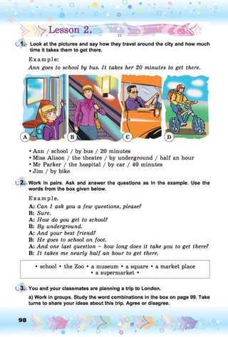 1. Look at the pictures and say how they travel around the city and how much
time it takes them to get there.
E xam ple:
Ann goes to school by bus. I t takes her 20 minutes to get there.
• Ann / school / by bus / 20 minutes
• Miss Alison / the theatre / by underground / half an hour
• Mr Parker / the hospital / by car / 40 minutes
• Jim / by bike
2. Work in pairs. Ask and answer the questions as in the example. Use the
words from the box given below.
E xam ple.
A: Can I ask you a few questions, please?
B: Sure.
A: How do you get to school?
B: By underground.
A: And your best friend?
B: H e goes to school on foot.
A: And one last question - how long does it take you to get there?
B: I t takes me nearly h alf an hour to get there.
• school • the Zoo • a museum • a square • a market place
• a supermarket •
3. You and your classmates are planning a trip to London.
a) Work in groups. Study the word combinations in the box on page 99. Take
turns to share your ideas about this trip. Agree or disagree.
98 o
 