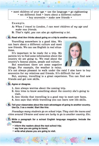 o . •
O O o
• meet children of your age • use the language • go sightseeing
• eat different food • learn about a different culture
• buy souvenirs • make new friends •
E xam ple.
A: When I travel to London, I can meet children of my age and
make new friends.
B: That’s right, you can also go sightseeing a lot.
4. Read what Ann thinks about going on a trip to another country.
Travelling somewhere is a good idea. We
can learn about a different culture and meet
new friends. We can use English in real situa­
tions.
It’s important to be ready for a trip. My
parents try to find some information about the
country we are going to. We read about the
country’s famous places, people and culture.
But sometimes there are some negative
things. For example, the weather is rainy.
It’s not always pleasant to walk under the rain! I also have to buy
souvenirs for my relatives and friends. It’s difficult for me!
But, anyway, travelling is a great experience. You can find new
friends and get new skills.
5. Agree or disagree.
1. Ann always worries about the coming trip.
2. Ann tries to know something about the country she’s going to
visit.
3. Ann thinks that travelling is a good way to meet new faces.
4. Ann says that while travelling you can learn new life skills.
6. Tell your classmates about the main advantages of going to another country.
Use Ex. 3 as a model. Start like this:
Nowadays many students go on school trips. They visit the towns and
cities around Ukraine and some are lucky to go to another country. Etc.
7. Write a paragraph for a school English language magazine. Include the
following:
• inform the readers about the next school trip;
• say how you are going to travel;
• write what places you are going to visit.
o O, 99
O
 