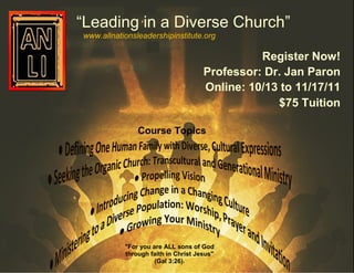 “Leading in a Diverse Church”
www.allnationsleadershipinstitute.org

                                               Register Now!
                                     Professor: Dr. Jan Paron
                                     Online: 10/13 to 11/17/11
                                                  $75 Tuition

               Course Topics




           "For you are ALL sons of God
           through faith in Christ Jesus"
                     (Gal 3:26).
 