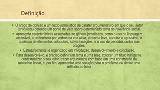 Definição
▪ O artigo de opinião é um texto jornalístico de caráter argumentativo em que o seu autor
(articulista) defende um ponto de vista sobre determinado tema de relevância social.
▪ Apresenta características associadas ao gênero jornalístico, como o uso de linguagem
acessível, a preferência por verbos na voz ativa, a escrita leve, concisa e agradável, a
ausência de elementos coloquiais, salvo exceções, e o uso de períodos curtos nas
orações.
▪ Estruturalmente, é organizado em introdução, desenvolvimento e conclusão.
▪ Para desenvolvê-lo, é preciso definir um tema e uma tese, colocar um título instigante,
contextualizar o seu leitor, trazer argumentos com base em uma construção de
raciocínio linear, e, por fim, apresentar uma solução para o problema ou deixar uma
reflexão ao leitor
 