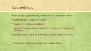 Características
▪ uso de linguagem acessível, tendo em vista um público universal;
▪ preferência por verbos na voz ativa;
▪ escrita leve, concisa e agradável;
▪ ausência de gírias, palavrões ou outros elementos da linguagem
coloquial;
▪ períodos curtos, a fim de evitar que a leitura se torne cansativa;
▪ Prevalecem a argumentação e a persuasão ao leitor .
 