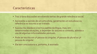 Características
▪ Traz à tona discussões envolvendo temas de grande relevância social.
▪ Apresenta a opinião de um articulista, geralmente um estudioso ou
referência no assunto a ser tratado.
▪ Sua escrita obedece à norma-padrão da língua, mas, em
determinadas situações, a depender do assunto e contexto, admite o
uso de algumas informalidades pontuais.
▪ Pode ser escrito em 1ª pessoa do singular, 1ª pessoa do plural ou 3ª
pessoa do singular.
▪ Ele tem uma autoria e, portanto, é assinado
 