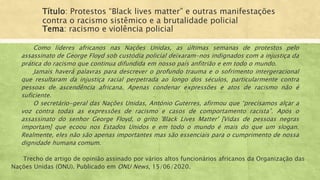 Título: Protestos “Black lives matter” e outras manifestações
contra o racismo sistêmico e a brutalidade policial
Tema: racismo e violência policial
Como líderes africanos nas Nações Unidas, as últimas semanas de protestos pelo
assassinato de George Floyd sob custódia policial deixaram-nos indignados com a injustiça da
prática do racismo que continua difundida em nosso país anfitrião e em todo o mundo.
Jamais haverá palavras para descrever o profundo trauma e o sofrimento intergeracional
que resultaram da injustiça racial perpetrada ao longo dos séculos, particularmente contra
pessoas de ascendência africana. Apenas condenar expressões e atos de racismo não é
suficiente.
O secretário-geral das Nações Unidas, António Guterres, afirmou que “precisamos alçar a
voz contra todas as expressões de racismo e casos de comportamento racista”. Após o
assassinato do senhor George Floyd, o grito 'Black Lives Matter' [Vidas de pessoas negras
importam] que ecoou nos Estados Unidos e em todo o mundo é mais do que um slogan.
Realmente, eles não são apenas importantes mas são essenciais para o cumprimento de nossa
dignidade humana comum.
Trecho de artigo de opinião assinado por vários altos funcionários africanos da Organização das
Nações Unidas (ONU). Publicado em ONU News, 15/06/2020.
 