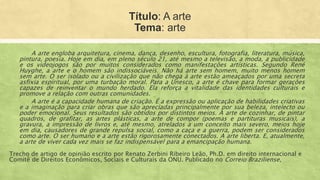 Título: A arte
Tema: arte
A arte engloba arquitetura, cinema, dança, desenho, escultura, fotografia, literatura, música,
pintura, poesia. Hoje em dia, em pleno século 21, até mesmo a televisão, a moda, a publicidade
e os videojogos são por muitos considerados como manifestações artísticas. Segundo René
Huyghe, a arte e o homem são indissociáveis. Não há arte sem homem, muito menos homem
sem arte. O ser isolado ou a civilização que não chega à arte estão ameaçados por uma secreta
asfixia espiritual, por uma turbação moral. Para a Unesco, a arte é chave para formar gerações
capazes de reinventar o mundo herdado. Ela reforça a vitalidade das identidades culturais e
promove a relação com outras comunidades.
A arte é a capacidade humana de criação. É a expressão ou aplicação de habilidades criativas
e a imaginação para criar obras que são apreciadas principalmente por sua beleza, intelecto ou
poder emocional. Seus resultados são obtidos por distintos meios. A arte de cozinhar, de pintar
quadros, de grafitar, as artes plásticas, a arte de compor (poemas e partituras musicais), a
gravura, a impressão de livros e, até mesmo, atrelados a um conceito mais severo, meios hoje
em dia, causadores de grande repulsa social, como a caça e a guerra, podem ser considerados
como arte. O ser humano e a arte estão rigorosamente conectados. A arte liberta. E, atualmente,
a arte de viver cada vez mais se faz indispensável para a emancipação humana.
Trecho de artigo de opinião escrito por Renato Zerbini Ribeiro Leão, Ph.D. em direito internacional e
Comitê de Direitos Econômicos, Sociais e Culturais da ONU. Publicado no Correio Braziliense,
 