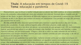 Título: A educação em tempos de Covid-19
Tema: educação e pandemia
Possivelmente, aqui no Brasil, a melhor solução para os alunos das redes públicas de ensino consistirá
no uso de conteúdos transmitidos por meio dos celulares com internet. Exemplo dessa situação vem do
estado de São Paulo, no qual a Secretaria de Educação negocia com as operadoras o patrocínio para bancar
a conexão de Wi-Fi dos alunos que tenham ao menos um smartphone. Esse período vai exigir dos gestores
que pensem fora da caixa.
No meu ponto de vista, essa será oportunidade para repensar o papel da escola e dos pais na vida
escolar dos estudantes. Os pais, sobrecarregados pelos diferentes afazeres, estão cada vez mais
terceirizando para a escola o seu dever de educar, na contramão do que apregoa o art. 205 da Constituição
Federal, que afirma que educar é um dever do Estado e das famílias. Em uma de suas homilias, o papa
Francisco afirmou, em tom preocupado: “Chegou a hora de os pais e as mães voltarem do seu exílio e
recuperarem a sua função educativa. Oremos para que o Senhor conceda aos pais esta graça: a de não se
autoexilarem da educação dos filhos”.
Outro aspecto que podemos tirar como lição: é preciso estudar como usar as novas tecnologias em
harmonia com as aulas presenciais e como estabelecer um equilíbrio entre o ensino presencial e o ensino
virtual. Hoje enfrentamos em nosso país árdua discussão sobre o uso do ensino mediado por tecnologias.
Talvez esse período nos ensine que ambas as modalidades podem conviver em harmonia em prol de um
 