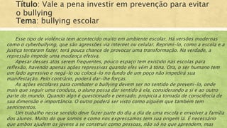 Título: Vale a pena investir em prevenção para evitar
o bullying
Tema: bullying escolar
Esse tipo de violência tem acontecido muito em ambiente escolar. Há versões modernas
como o cyberbullying, que são agressões via internet ou celular. Reprimi-lo, como a escola e a
Justiça tentaram fazer, terá pouca chance de provocar uma transformação. Na verdade, a
repressão impede uma mudança efetiva.
Apesar desses atos serem frequentes, pouco espaço tem existido nas escolas para
reflexão, havendo apenas ações repressivas quando eles vêm à tona. Ora, o ser humano tem
um lado agressivo e negá-lo ou colocá-lo no fundo de um poço não impedirá sua
manifestação. Pelo contrário, poderá dar-lhe forças.
As ações escolares para combater o bullying devem ser no sentido de preveni-lo, onde
mais que seguir uma conduta, o aluno possa dar sentido à ela, considerando a si e ao outro
parte do mundo. Quando algo é questionado e pensado, propicia a tomada de consciência de
sua dimensão e importância. O outro poderá ser visto como alguém que também tem
sentimentos.
Um trabalho nesse sentido deve fazer parte do dia a dia de uma escola e envolver a família
dos alunos. Muito do que somos e como nos expressamos tem sua origem lá. É necessário
que ambos ajudem os jovens a se construir como pessoas, não só no que aprendem, mas
 