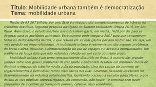 Título: Mobilidade urbana também é democratização
Tema: mobilidade urbana
Perdas de R$ 267 bilhões por ano. Esse é o impacto dos congestionamentos de trânsito na
economia brasileira, segundo pesquisa divulgada no Summit Mobilidade Urbana 2019, em São
Paulo. Além disso, o estudo mostrou que o brasileiro gasta, em média, 1h20 por dia para se
deslocar para as atividades principais. Esse número pode chegar a 2h07 para que se cumpram
todos os deslocamentos diários, o que resulta em 32 dias gastos por ano no trânsito. Ou seja, um
mês perdido em engarrafamentos. A mobilidade urbana é realmente um dos maiores problemas
do Brasil e afeta, inclusive, a democratização do uso de espaços e o acesso a oportunidades. Um
problema de longa data que não vislumbra solução em um curto ou médio prazo.
Mobilidade urbana é um tema constantemente discutido no Brasil. A maioria das grandes
cidades sofre com graves problemas de transporte e enfrentam desafios em promover meios de
diminuir o impacto do trânsito no dia a dia da população. Uma das causas do aumento de
engarrafamentos é bem óbvia: temos mais carros nas ruas. Governos passados investiram no
desenvolvimento da indústria automobilística, facilitando o acesso a veículos particulares, o que
deixou as vias públicas sobrecarregadas. Na contramão, não houve – e continua sem haver –
programas de incentivo ao transporte público, coletivo, mais econômico.
 
