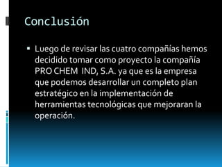 ConclusiónLuego de revisar las cuatro compañías hemos decidido tomar como proyecto la compañía PRO CHEM  IND, S.A. ya que es la empresa que podemos desarrollar un completo plan estratégico en la implementación de herramientas tecnológicas que mejoraran la operación.
