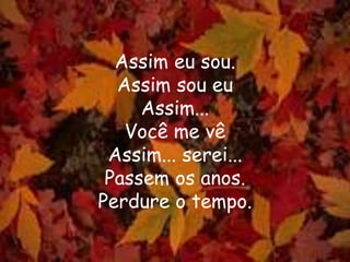 Assim eu sou.
Assim sou eu
Assim...
Você me vê
Assim... serei...
Passem os anos.
Perdure o tempo.
 