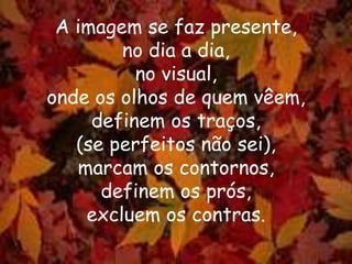 A imagem se faz presente,
no dia a dia,
no visual,
onde os olhos de quem vêem,
definem os traços,
(se perfeitos não sei),
marcam os contornos,
definem os prós,
excluem os contras.
 
