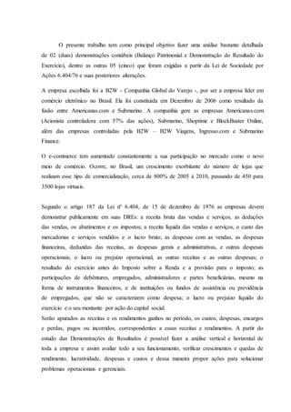 O presente trabalho tem como principal objetivo fazer uma análise bastante detalhada 
de 02 (duas) demonstrações contábeis (Balanço Patrimonial e Demonstração do Resultado do 
Exercício), dentro as outras 05 (cinco) que foram exigidas a partir da Lei de Sociedade por 
Ações 6.404/76 e suas posteriores alterações. 
A empresa escolhida foi a B2W - Companhia Global do Varejo -, por ser a empresa líder em 
comércio eletrônico no Brasil. Ela foi constituída em Dezembro de 2006 como resultado da 
fusão entre Americanas.com e Submarino. A companhia gere as empresas Americanas.com 
(Acionista controladora com 57% das ações), Submarino, Shoptime e BlockBuster Online, 
além das empresas controladas pela B2W – B2W Viagens, Ingresso.com e Submarino 
Finance. 
O e-commerce tem aumentado constantemente a sua participação no mercado como o novo 
meio de comércio. Ocorre, no Brasil, um crescimento exorbitante do número de lojas que 
realizam esse tipo de comercialização, cerca de 800% de 2005 à 2010, passando de 450 para 
3500 lojas virtuais. 
Segundo o artigo 187 da Lei nº 6.404, de 15 de dezembro de 1976 as empresas devem 
demonstrar publicamente em suas DREs: a receita bruta das vendas e serviços, as deduções 
das vendas, os abatimentos e os impostos; a receita líquida das vendas e serviços, o custo das 
mercadorias e serviços vendidos e o lucro bruto; as despesas com as vendas, as despesas 
financeiras, deduzidas das receitas, as despesas gerais e administrativas, e outras despesas 
operacionais; o lucro ou prejuízo operacional, as outras receitas e as outras despesas; o 
resultado do exercício antes do Imposto sobre a Renda e a provisão para o imposto; as 
participações de debêntures, empregados, administradores e partes beneficiárias, mesmo na 
forma de instrumentos financeiros, e de instituições ou fundos de assistência ou previdência 
de empregados, que não se caracterizem como despesa; o lucro ou prejuízo líquido do 
exercício e o seu montante por ação do capital social. 
Serão apurados as receitas e os rendimentos ganhos no período, os custos, despesas, encargos 
e perdas, pagos ou incorridos, correspondentes a essas receitas e rendimentos. A partir do 
estudo das Demonstrações de Resultados é possível fazer a análise vertical e horizontal de 
toda a empresa e assim avaliar todo a seu funcionamento, verificar crescimentos e quedas de 
rendimento, lucratividade, despesas e custos e dessa maneira propor ações para solucionar 
problemas operacionais e gerenciais. 
 