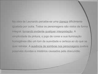 Na obra de Leonardo percebe-se uma  clareza  dificilmente igualada por outra. Todos os personagens são vistos de forma integral,  tornando evidente qualquer interpretação . A simplicidade da pintura, o jogo de cores e sua iluminação homogênea dão um tom de suavidade e certeza ao do que se quer retratar. A  ausência de sombras nos personagens  quebra possíveis dúvidas e mistérios causados pela obscuridão 