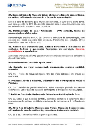 Análise – Edital Contabilidade AFRFB
Com base nas Provas de 2009 a 2014
Profs. Gabriel Rabelo/Luciano Rosa
Prof. Gabriel Rabelo/Luciano Rosa www.estrategiaconcursos.com.br 10 de 11
37. Demonstração do Fluxo de Caixa: obrigatoriedade de apresentação,
conceitos, métodos de elaboração e forma de apresentação.
Este é o calo da disciplina para muitos concurseiros. A ESAF gosta deste tema,
que está previsto no CPC 03. Atenção especial, pois é uma demonstração com
um entendimento um pouco mais complexo.
38. Demonstração do Valor Adicionado – DVA: conceito, forma de
apresentação e elaboração.
Demonstração prevista no CPC 09. Decorar a estrutura da demonstração, com
atenção aos casos especiais (por exemplo, tratamento dos tributos, ativos
construídos para uso próprio, etc).
41. Análise das Demonstrações. Análise horizontal e indicadores de
evolução. Índices e quocientes financeiros de estrutura, liquidez,
rentabilidade e econômicos
As bancas (incluindo a ESAF) gostam muito dos índices de liquidez e também os
de endividamento.
Pronunciamentos Contábeis. Quais caem?
15. Redução ao valor recuperável, mensuração, registro contábil,
reversão.
CPC 01 – Teste de recuperabilidade. Um dos mais cobrados em provas de
concursos.
6. Provisões Ativas e Passivas, tratamento das Contingências Ativas e
Passivas.
CPC 25. Também de grande relevância. Saber distinguir provisão de passivo
contingente. Saber quando o passivo contingente é divulgado e não divulgado.
7. Políticas Contábeis, Mudança de Estimativa e Retificação de Erro.
CPC 23. Saber o que é política contábil, estimativa contábil e o tratamento dado
às mudanças de políticas contábeis, mudanças de estimativas e à retificação de
erros.
27. Ativo Não Circulante Mantido para Venda, Operação Descontinuada
e Propriedade para Investimento, conceitos e tratamento contábil.
CPC 31 e 28. Também caíram nas provas passadas.
 