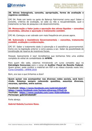 Análise – Edital Contabilidade AFRFB
Com base nas Provas de 2009 a 2014
Profs. Gabriel Rabelo/Luciano Rosa
Prof. Gabriel Rabelo/Luciano Rosa www.estrategiaconcursos.com.br 11 de 11
28. Ativos Intangíveis, conceito, apropriação, forma de avaliação e
registros contábeis.
CPC 04. Pode cair tanto na parte de Balanço Patrimonial como aqui! Saber o
conceito, critérios de avaliação, se cabe ou não a recuperabilidade, qual o
tratamento na fase de pesquisa e de desenvolvimento.
39. Mensuração a Valor justo e apuração dos ativos líquidos – conceitos
envolvidos, cálculos e apuração e tratamento contábil.
CPC 46. Começou a ser cobrado com mais frequência em provas agora.
40. Subvenção e Assistência Governamentais – conceitos, tratamento
contábil, avaliação e evidenciação.
CPC 07. Saber o tratamento dado à subvenção e à assistência governamental.
Como era na legislação anterior e como passou a ser. Saber da possibilidade de
constituição de reserva de incentivos fiscais.
Pessoal, basicamente é isso! Acreditamos que tenhamos feito uma análise
completa do edital de contabilidade de AFRFB.
Para quem não sabe, estamos ministrando um curso completo aqui no
Estratégia Concursos para o cargo de Auditor Fiscal da Receita Federal.
Quem quiser, pode conferir o material em PDF e os vídeos clicando neste link:
Curso Completo - AFRFB 2016
Bom, era isso o que tínhamos a dizer!
Quem quiser nos acompanhar nas diversas redes sociais, será bem-
vindo. Estamos sempre colocando questões, assuntos diversos,
recursos, opiniões, entre outros.
Facebook: https://www.facebook.com/gabrielrabelo87
https://www.facebook.com/luciano.silvarosa.3?fref=ts
YouTube: https://www.youtube.com/user/GabrielRabelo
Periscope: gabrielrabelo87
Forte abraço.
Gabriel Rabelo/Luciano Rosa.
 