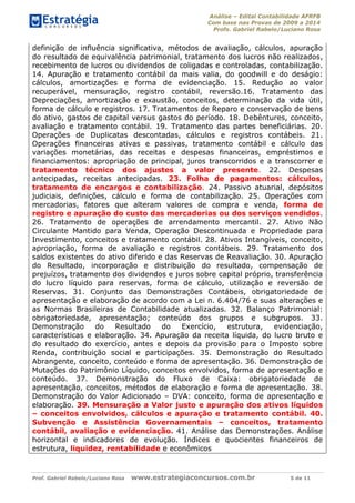 Análise – Edital Contabilidade AFRFB
Com base nas Provas de 2009 a 2014
Profs. Gabriel Rabelo/Luciano Rosa
Prof. Gabriel Rabelo/Luciano Rosa www.estrategiaconcursos.com.br 5 de 11
definição de influência significativa, métodos de avaliação, cálculos, apuração
do resultado de equivalência patrimonial, tratamento dos lucros não realizados,
recebimento de lucros ou dividendos de coligadas e controladas, contabilização.
14. Apuração e tratamento contábil da mais valia, do goodwill e do deságio:
cálculos, amortizações e forma de evidenciação. 15. Redução ao valor
recuperável, mensuração, registro contábil, reversão.16. Tratamento das
Depreciações, amortização e exaustão, conceitos, determinação da vida útil,
forma de cálculo e registros. 17. Tratamentos de Reparo e conservação de bens
do ativo, gastos de capital versus gastos do período. 18. Debêntures, conceito,
avaliação e tratamento contábil. 19. Tratamento das partes beneficiárias. 20.
Operações de Duplicatas descontadas, cálculos e registros contábeis. 21.
Operações financeiras ativas e passivas, tratamento contábil e cálculo das
variações monetárias, das receitas e despesas financeiras, empréstimos e
financiamentos: apropriação de principal, juros transcorridos e a transcorrer e
tratamento técnico dos ajustes a valor presente. 22. Despesas
antecipadas, receitas antecipadas. 23. Folha de pagamentos: cálculos,
tratamento de encargos e contabilização. 24. Passivo atuarial, depósitos
judiciais, definições, cálculo e forma de contabilização. 25. Operações com
mercadorias, fatores que alteram valores de compra e venda, forma de
registro e apuração do custo das mercadorias ou dos serviços vendidos.
26. Tratamento de operações de arrendamento mercantil. 27. Ativo Não
Circulante Mantido para Venda, Operação Descontinuada e Propriedade para
Investimento, conceitos e tratamento contábil. 28. Ativos Intangíveis, conceito,
apropriação, forma de avaliação e registros contábeis. 29. Tratamento dos
saldos existentes do ativo diferido e das Reservas de Reavaliação. 30. Apuração
do Resultado, incorporação e distribuição do resultado, compensação de
prejuízos, tratamento dos dividendos e juros sobre capital próprio, transferência
do lucro líquido para reservas, forma de cálculo, utilização e reversão de
Reservas. 31. Conjunto das Demonstrações Contábeis, obrigatoriedade de
apresentação e elaboração de acordo com a Lei n. 6.404/76 e suas alterações e
as Normas Brasileiras de Contabilidade atualizadas. 32. Balanço Patrimonial:
obrigatoriedade, apresentação; conteúdo dos grupos e subgrupos. 33.
Demonstração do Resultado do Exercício, estrutura, evidenciação,
características e elaboração. 34. Apuração da receita líquida, do lucro bruto e
do resultado do exercício, antes e depois da provisão para o Imposto sobre
Renda, contribuição social e participações. 35. Demonstração do Resultado
Abrangente, conceito, conteúdo e forma de apresentação. 36. Demonstração de
Mutações do Patrimônio Líquido, conceitos envolvidos, forma de apresentação e
conteúdo. 37. Demonstração do Fluxo de Caixa: obrigatoriedade de
apresentação, conceitos, métodos de elaboração e forma de apresentação. 38.
Demonstração do Valor Adicionado – DVA: conceito, forma de apresentação e
elaboração. 39. Mensuração a Valor justo e apuração dos ativos líquidos
– conceitos envolvidos, cálculos e apuração e tratamento contábil. 40.
Subvenção e Assistência Governamentais – conceitos, tratamento
contábil, avaliação e evidenciação. 41. Análise das Demonstrações. Análise
horizontal e indicadores de evolução. Índices e quocientes financeiros de
estrutura, liquidez, rentabilidade e econômicos
 