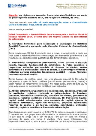 Análise – Edital Contabilidade AFRFB
Com base nas Provas de 2009 a 2014
Profs. Gabriel Rabelo/Luciano Rosa
Prof. Gabriel Rabelo/Luciano Rosa www.estrategiaconcursos.com.br 6 de 11
Atenção: os tópicos em vermelho foram alterados/incluídos por conta
da publicação do edital de 2014, em relação ao anterior, de 2012.
Deve ser anotado que não há mais segregação entre a Contabilidade
Geral e Avançada. Hoje, é tudo uma coisa só!
Vamos esmiuçar o edital:
Edital Comentado – Contabilidade Geral e Avançada – Auditor Fiscal da
Receita Federal 2014. O tema está em negrito, abaixo os comentários
de relevância.
1. Estrutura Conceitual para Elaboração e Divulgação de Relatório
Contábil-Financeiro aprovado pelo Conselho Federal de Contabilidade
(CFC).
Tema previsto no CPC 00. Importante para a prova, principalmente a parte que
falar sobre o reconhecimento e a mensuração dos elementos patrimoniais e de
resultado e as características qualitativas das demonstrações contábeis.
2. Patrimônio: componentes patrimoniais, ativo, passivo e situação
líquida. Equação fundamental do patrimônio. 3. Fatos contábeis e
respectivas variações patrimoniais. 4. Sistema de contas, contas
patrimoniais e de resultado. Plano de contas. 5. Escrituração: conceito e
métodos; partidas dobradas; lançamento contábil – rotina, fórmulas;
processos de escrituração.
Temas básicos da matéria. Aqui, vale uma atenção especial às fórmulas de
lançamento e tipos de fatos contábeis (modificativos, permutativos, mistos) e
saber realizar os lançamentos contábeis. No nosso curso, além da aula 00, há
uma aula só com os lançamentos contábeis mais cobrados.
8. Ativos: estrutura, grupamentos e classificações, conceitos, processos
de avaliação, registros contábeis e evidenciações. 9. Passivos:
conceitos, estrutura e classificação, conteúdo das contas, processos de
avaliação, registros contábeis e evidenciações. 10. Patrimônio líquido:
capital social, adiantamentos para aumento de capital, ajustes de
avaliação patrimonial, ações em tesouraria, prejuízos acumulados,
reservas de capital e de lucros, cálculos, constituição, utilização,
reversão, registros contábeis e formas de evidenciação.
Aqui, basicamente saber o que a Lei 6.404/76 diz sobre os grupos e subgrupos.
O que está em cada grupo, como são avaliados os elementos do ativo e passivo
(o que está no artigo 183 e 184 da LSA). Tem que ter claro em mente a
estrutura de cada um, como é dividido. Para quem interessar, nós
disponibilizamos aqui no site a parte contábil da Lei 6.404/76 esquematizada
 