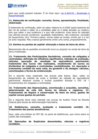 Análise – Edital Contabilidade AFRFB
Com base nas Provas de 2009 a 2014
Profs. Gabriel Rabelo/Luciano Rosa
Prof. Gabriel Rabelo/Luciano Rosa www.estrategiaconcursos.com.br 7 de 11
para que vocês possam estudar. É só clicar aqui: Lei 6.404/76 - Atualizada e
Esquematizada
11. Balancete de verificação: conceito, forma, apresentação, finalidade,
elaboração.
O balancete de verificação, além de saber elabora-lo (a ESAF gosta bastante de
dar rol de contas e saber se o candidato sabe se é saldo devedor ou credor),
tem que saber o que evidencia e o que não evidencia. Esse tema foi cobrado
nas últimas provas (evidencia: igualdade matemática, não evidencia: correção
do lançamento, etc). Primeiro passo: somar todas as contas, dividir por 2 e ver
se acha resposta. Mas a banca geralmente omite uma conta, propositalmente.
12. Ganhos ou perdas de capital: alienação e baixa de itens do ativo.
Basicamente são as questões envolvendo lucro ou prejuízo na venda de itens do
ativo imobilizado.
13. Tratamento das Participações Societárias, conceito de coligadas e
controladas, definição de influência significativa, métodos de avaliação,
cálculos, apuração do resultado de equivalência patrimonial,
tratamento dos lucros não realizados, recebimento de lucros ou
dividendos de coligadas e controladas, contabilização. 14. Apuração e
tratamento contábil da mais valia, do goodwill e do deságio: cálculos,
amortizações e forma de evidenciação.
Eis o assunto mais explorado nas provas pela banca. Aqui, saber os
lançamentos do método de custo e também do método da equivalência
patrimonial. Resolver muitas e muitas questões! Estudar o CPC 18 –
Investimentos em coligadas e controladas.
16. Tratamento das Depreciações, amortização e exaustão, conceitos,
determinação da vida útil, forma de cálculo e registros. 17.
Tratamentos de Reparo e conservação de bens do ativo, gastos de
capital versus gastos do período.
Eis o segundo tema mais cobrado nas provas de Auditor Fiscal da Receita
Federal pela Escola de Administração Fazendária.
18. Debêntures, conceito, avaliação e tratamento contábil. 19.
Tratamento das partes beneficiárias.
Aqui, cabe uma ênfase ao CPC 08, na parte de debêntures, que versa sobre os
custos das transações.
20. Operações de Duplicatas descontadas, cálculos e registros
contábeis.
 