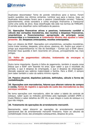 Análise – Edital Contabilidade AFRFB
Com base nas Provas de 2009 a 2014
Profs. Gabriel Rabelo/Luciano Rosa
Prof. Gabriel Rabelo/Luciano Rosa www.estrategiaconcursos.com.br 8 de 11
Duplicatas descontadas! Tema de grande relevância para a banca. Foram
quatro questões nos últimos certames. Lembrar que para a banca, hoje, as
duplicatas descontadas foram para o passivo (classificação correta). Todavia,
aparentemente, ainda considera a conta encargos financeiros a transcorrer
como uma conta do ativo. Essa classificação não está nos termos do FIPECAFI.
O correto seria classificar como retificadora do passivo.
21. Operações financeiras ativas e passivas, tratamento contábil e
cálculo das variações monetárias, das receitas e despesas financeiras,
empréstimos e financiamentos: apropriação de principal, juros
transcorridos e a transcorrer e tratamento técnico dos ajustes a valor
presente. 22. Despesas antecipadas, receitas antecipadas.
Aqui um clássico da ESAF. Operações com empréstimos, variações monetárias,
como tratar receitas, despesas, juros ativos, passivos, etc. Sugiro que vejam o
artigo que disponibilizamos no site do Estratégia – Contas que a ESAF adora:
Entenda! Essa questão é bem recorrente em provas, principalmente nas mais
antigas.
23. Folha de pagamentos: cálculos, tratamento de encargos e
contabilização.
Outro tema importante. Quanto à folha de pagamento, também é aquela coisa
básica que a ESAF vem fazendo há anos. Quer saber o que é resultado do
período, o que é despesa do empregado, o que é despesa do empregador.
Atenção especial aos salários maternidade e família. Para a ESAF, é sempre
bom saber também o valor do salário mínimo vigente.
24. Passivo atuarial, depósitos judiciais, definições, cálculo e forma de
contabilização.
25. Operações com mercadorias, fatores que alteram valores de compra
e venda, forma de registro e apuração do custo das mercadorias ou dos
serviços vendidos.
No tema operações com mercadoria, além de saber a tabela de controle de
estoque, saber quais os métodos permitidos pela legislação contábil (PEPS e
Custo Médio) e saber detalhes do CPC 16, o que integra o custo do estoque e o
que não integra.
26. Tratamento de operações de arrendamento mercantil.
Basicamente, saber discernir as operações de arrendamento mercantil
operacional das de arrendamento mercantil financeiro. Fazer os cálculos da
contabilização inicial, das prestações subsequentes, despesa de juros.
 