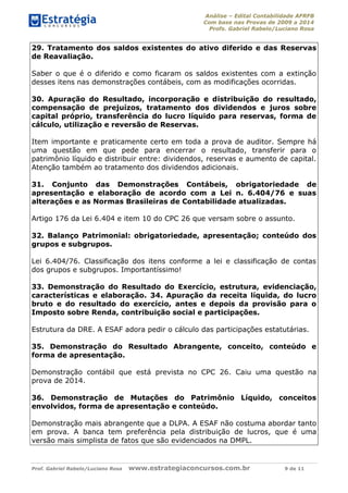 Análise – Edital Contabilidade AFRFB
Com base nas Provas de 2009 a 2014
Profs. Gabriel Rabelo/Luciano Rosa
Prof. Gabriel Rabelo/Luciano Rosa www.estrategiaconcursos.com.br 9 de 11
29. Tratamento dos saldos existentes do ativo diferido e das Reservas
de Reavaliação.
Saber o que é o diferido e como ficaram os saldos existentes com a extinção
desses itens nas demonstrações contábeis, com as modificações ocorridas.
30. Apuração do Resultado, incorporação e distribuição do resultado,
compensação de prejuízos, tratamento dos dividendos e juros sobre
capital próprio, transferência do lucro líquido para reservas, forma de
cálculo, utilização e reversão de Reservas.
Item importante e praticamente certo em toda a prova de auditor. Sempre há
uma questão em que pede para encerrar o resultado, transferir para o
patrimônio líquido e distribuir entre: dividendos, reservas e aumento de capital.
Atenção também ao tratamento dos dividendos adicionais.
31. Conjunto das Demonstrações Contábeis, obrigatoriedade de
apresentação e elaboração de acordo com a Lei n. 6.404/76 e suas
alterações e as Normas Brasileiras de Contabilidade atualizadas.
Artigo 176 da Lei 6.404 e item 10 do CPC 26 que versam sobre o assunto.
32. Balanço Patrimonial: obrigatoriedade, apresentação; conteúdo dos
grupos e subgrupos.
Lei 6.404/76. Classificação dos itens conforme a lei e classificação de contas
dos grupos e subgrupos. Importantíssimo!
33. Demonstração do Resultado do Exercício, estrutura, evidenciação,
características e elaboração. 34. Apuração da receita líquida, do lucro
bruto e do resultado do exercício, antes e depois da provisão para o
Imposto sobre Renda, contribuição social e participações.
Estrutura da DRE. A ESAF adora pedir o cálculo das participações estatutárias.
35. Demonstração do Resultado Abrangente, conceito, conteúdo e
forma de apresentação.
Demonstração contábil que está prevista no CPC 26. Caiu uma questão na
prova de 2014.
36. Demonstração de Mutações do Patrimônio Líquido, conceitos
envolvidos, forma de apresentação e conteúdo.
Demonstração mais abrangente que a DLPA. A ESAF não costuma abordar tanto
em prova. A banca tem preferência pela distribuição de lucros, que é uma
versão mais simplista de fatos que são evidenciados na DMPL.
 