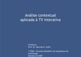 Análise contextual
aplicada à TV interativa




    Gil Barros
    Prof. Dr. Marcelo K. Zuffo

    1º EBAI - Encontro Brasileiro de Arquitetura de
    Informação
    Outubro de 2007