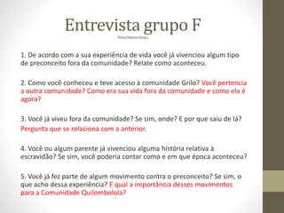 Entrevista grupo FVitória,MateuseJéssica
1. De acordo com a sua experiência de vida você já vivenciou algum tipo
de preconceito fora da comunidade? Relate como aconteceu.
2. Como você conheceu e teve acesso à comunidade Grilo? Você pertencia
a outra comunidade? Como era sua vida fora da comunidade e como ela é
agora?
3. Você já viveu fora da comunidade? Se sim, onde? E por que saiu de lá?
Pergunta que se relaciona com a anterior.
4. Você ou algum parente já vivenciou alguma história relativa à
escravidão? Se sim, você poderia contar como e em que época aconteceu?
5. Você já fez parte de algum movimento contra o preconceito? Se sim, o
que acho dessa experiência? E qual a importância desses movimentos
para a Comunidade Quilombolola?
 