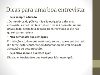 Dicas para uma boa entrevista:
• Seja sempre educado
. Os membros do público não são obrigados a dar uma
entrevista, e você não tem o direito de se intrometer na sua
privacidade. Respeite a decisão do entrevistado se ele não
quiser dar entrevista
• Não demonstre suas emoções
Em relação a tudo o que você sente sobre o que o entrevistado
diz, tente evitar concordar ou discordar ou mostrar sinais de
aprovação ou desaprovação.
• Seja claro sobre o que você quer
Diga ao entrevistado o que você quer falar e por quê.
 