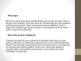 • Não julgue
Mesmo se você acha que o entrevistado está errado, tem que tratar a
pessoa com respeito. Você não deve ser influenciado por seus próprios
sentimentos pessoais. Deve sempre permanecer objetivo, justo e
imparcial, qualquer que seja o assunto e não importa como se sente
sobre o que está sendo dito.
• Não tente parecer inteligente
O ponto principal de uma entrevista é descobrir fatos que, se não
tivesse sido pela sua entrevista, poderiam nunca ter sido descobertos.
Não se trata de fazer você parecer bem. Se você tentar ser inteligente,
os membros do público podem sentir isso e você pode perder o
respeito deles. Isso também pode levar a uma tensão que pode
atrapalhar a entrevista.
 